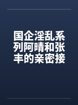 国企淫乱系列阿晴和张丰的亲密接触笔趣阁无弹窗封面