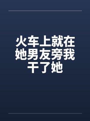 火车上就在她男友旁我干了她封面