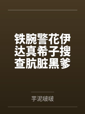 铁腕警花伊达真希子搜查肮脏黑爹公寓遭暴力调教耻辱爆乳打桩,知性学者御神乐美玲便利店当众被粗屌强制轰入封面