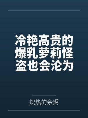 冷艳高贵的爆乳萝莉怪盗也会沦为肥猪的专属肉奴吗by炽热的余烬封面